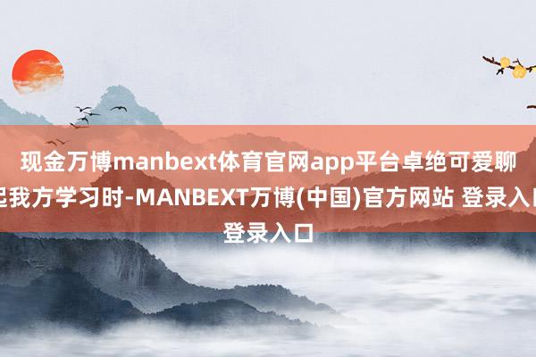 现金万博manbext体育官网app平台卓绝可爱聊起我方学习时-MANBEXT万博(中国)官方网站 登录入口