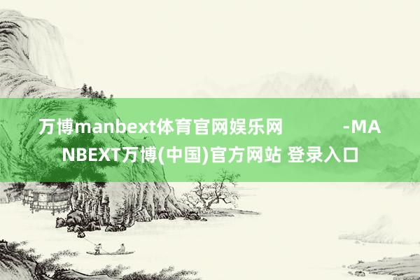 万博manbext体育官网娱乐网 -MANBEXT万博(中国)官方网站 登录入口