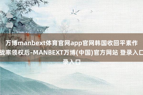 万博manbext体育官网app官网韩国收回平素作战率领权后-MANBEXT万博(中国)官方网站 登录入口