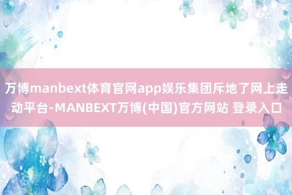 万博manbext体育官网app娱乐集团斥地了网上走动平台-MANBEXT万博(中国)官方网站 登录入口