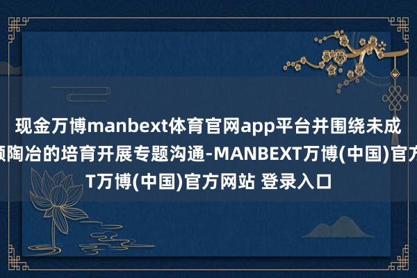 现金万博manbext体育官网app平台并围绕未成年东谈主短视频陶冶的培育开展专题沟通-MANBEXT万博(中国)官方网站 登录入口