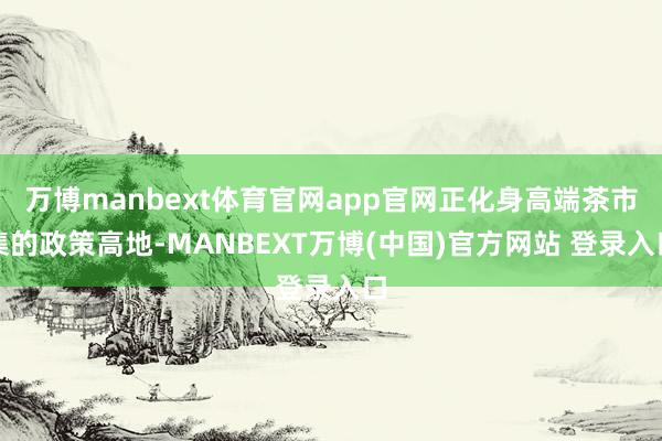 万博manbext体育官网app官网正化身高端茶市集的政策高地-MANBEXT万博(中国)官方网站 登录入口