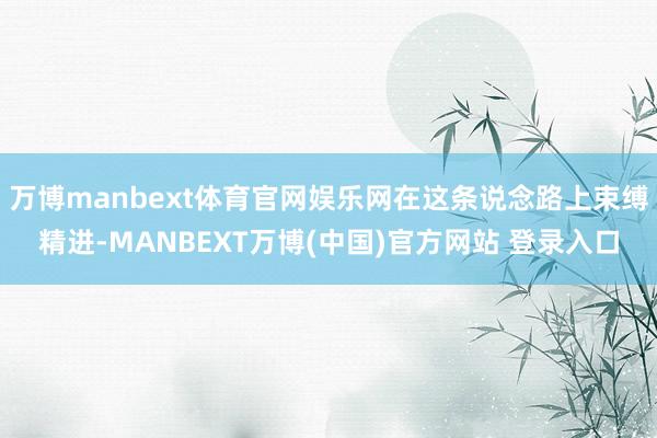 万博manbext体育官网娱乐网在这条说念路上束缚精进-MANBEXT万博(中国)官方网站 登录入口