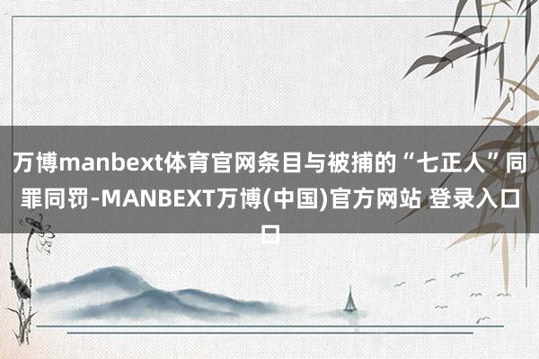 万博manbext体育官网条目与被捕的“七正人”同罪同罚-MANBEXT万博(中国)官方网站 登录入口