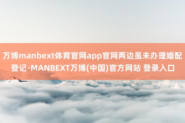 万博manbext体育官网app官网两边虽未办理婚配登记-MANBEXT万博(中国)官方网站 登录入口