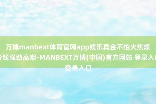 万博manbext体育官网app娱乐真金不怕火焦煤价钱强劲高潮-MANBEXT万博(中国)官方网站 登录入口