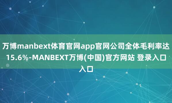 万博manbext体育官网app官网公司全体毛利率达15.6%-MANBEXT万博(中国)官方网站 登录入口
