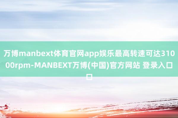 万博manbext体育官网app娱乐最高转速可达31000rpm-MANBEXT万博(中国)官方网站 登录入口