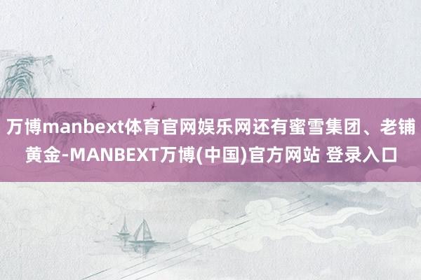 万博manbext体育官网娱乐网还有蜜雪集团、老铺黄金-MANBEXT万博(中国)官方网站 登录入口