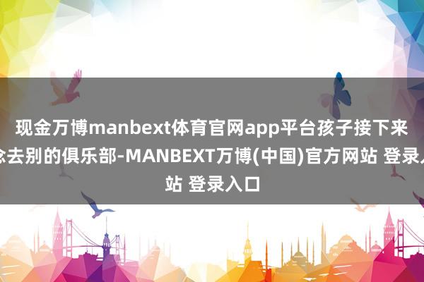 现金万博manbext体育官网app平台孩子接下来念念去别的俱乐部-MANBEXT万博(中国)官方网站 登录入口