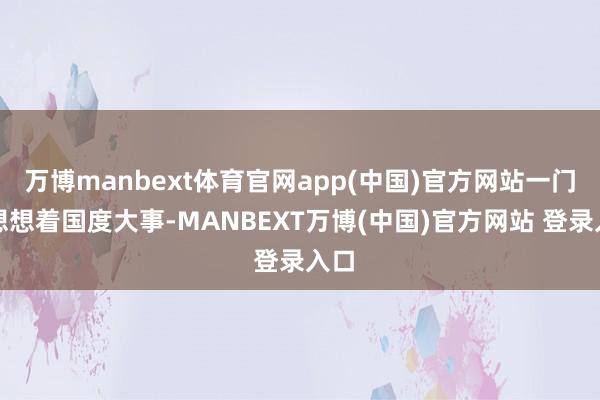 万博manbext体育官网app(中国)官方网站一门心想想着国度大事-MANBEXT万博(中国)官方网站 登录入口