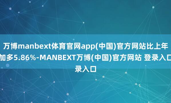 万博manbext体育官网app(中国)官方网站比上年加多5.86%-MANBEXT万博(中国)官方网站 登录入口