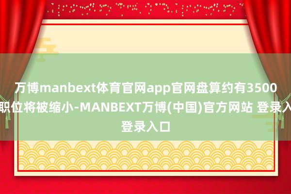万博manbext体育官网app官网盘算约有3500个职位将被缩小-MANBEXT万博(中国)官方网站 登录入口