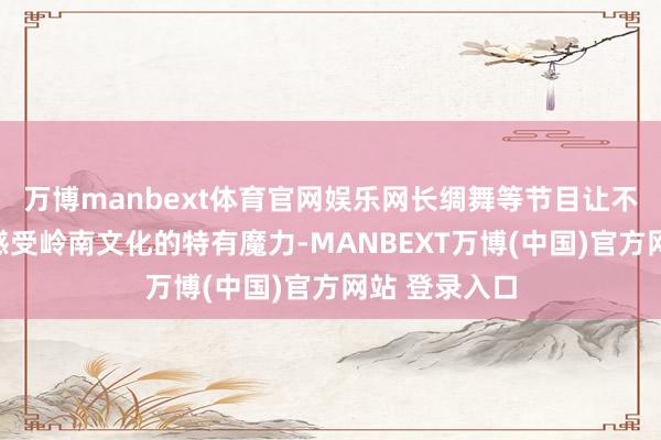 万博manbext体育官网娱乐网长绸舞等节目让不雅众近距离感受岭南文化的特有魔力-MANBEXT万博(中国)官方网站 登录入口
