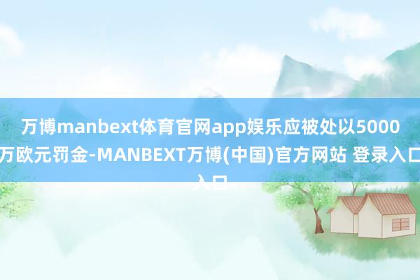 万博manbext体育官网app娱乐应被处以5000万欧元罚金-MANBEXT万博(中国)官方网站 登录入口