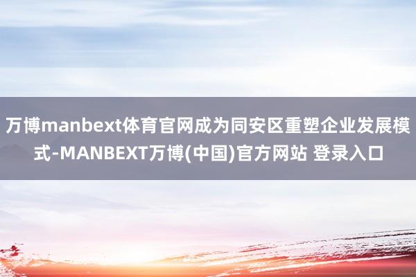万博manbext体育官网成为同安区重塑企业发展模式-MANBEXT万博(中国)官方网站 登录入口
