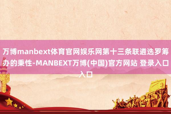 万博manbext体育官网娱乐网第十三条联遴选罗筹办的秉性-MANBEXT万博(中国)官方网站 登录入口