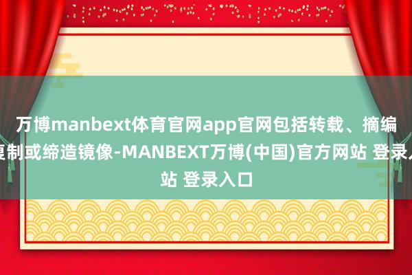 万博manbext体育官网app官网包括转载、摘编、复制或缔造镜像-MANBEXT万博(中国)官方网站 登录入口