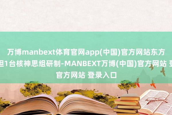 万博manbext体育官网app(中国)官方网站东方电气承担1台核神思组研制-MANBEXT万博(中国)官方网站 登录入口