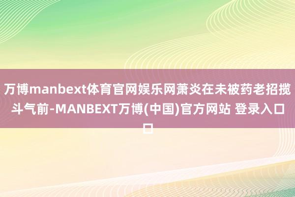 万博manbext体育官网娱乐网萧炎在未被药老招揽斗气前-MANBEXT万博(中国)官方网站 登录入口