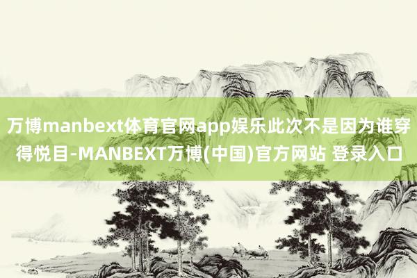万博manbext体育官网app娱乐此次不是因为谁穿得悦目-MANBEXT万博(中国)官方网站 登录入口