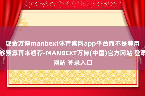 现金万博manbext体育官网app平台而不是等用户攒够预算再来遴荐-MANBEXT万博(中国)官方网站 登录入口