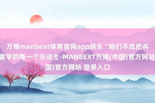 万博manbext体育官网app娱乐“咱们不成把兵器分给全寰宇的每一个东谈主-MANBEXT万博(中国)官方网站 登录入口