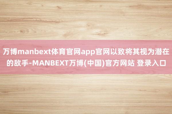 万博manbext体育官网app官网以致将其视为潜在的敌手-MANBEXT万博(中国)官方网站 登录入口