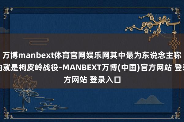 万博manbext体育官网娱乐网其中最为东说念主称说念的就是枸皮岭战役-MANBEXT万博(中国)官方网站 登录入口