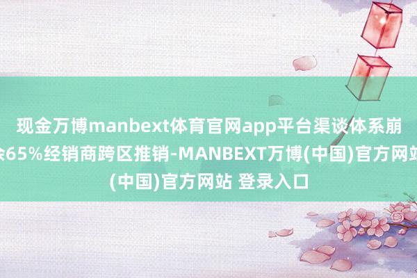 现金万博manbext体育官网app平台渠谈体系崩坏张开剩余65%经销商跨区推销-MANBEXT万博(中国)官方网站 登录入口