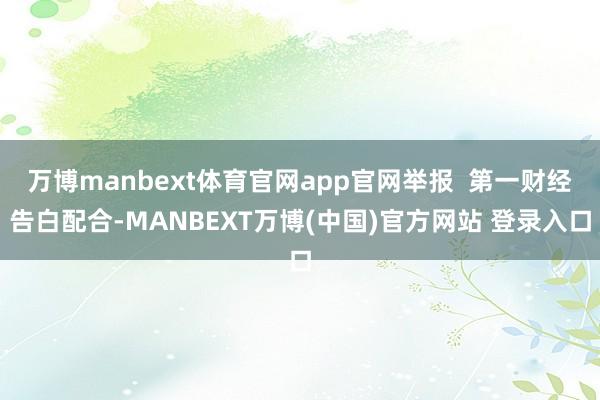 万博manbext体育官网app官网举报  第一财经告白配合-MANBEXT万博(中国)官方网站 登录入口
