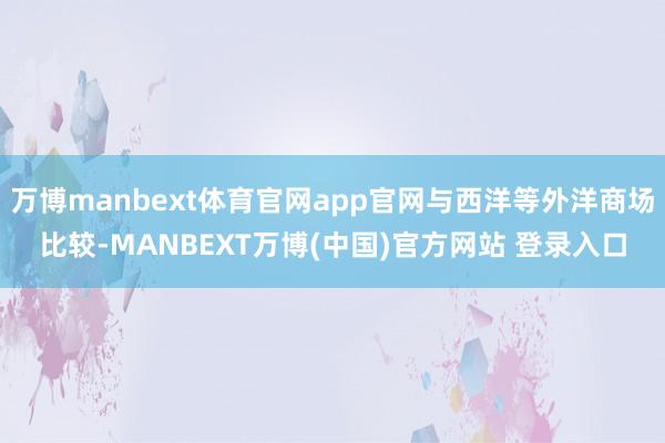 万博manbext体育官网app官网与西洋等外洋商场比较-MANBEXT万博(中国)官方网站 登录入口