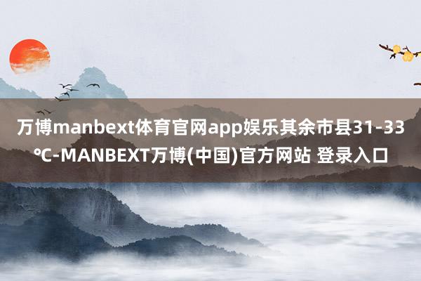 万博manbext体育官网app娱乐其余市县31-33℃-MANBEXT万博(中国)官方网站 登录入口