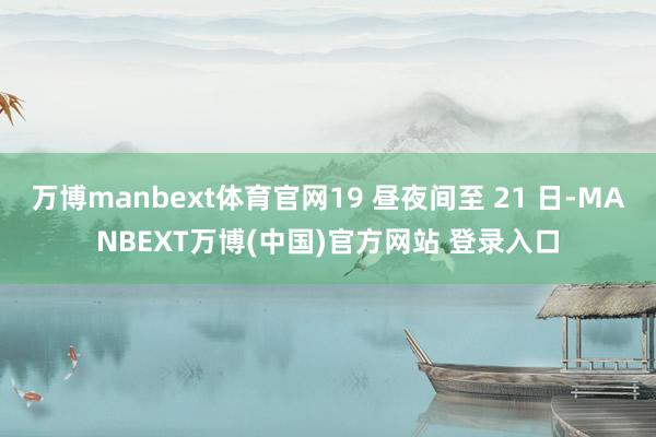 万博manbext体育官网19 昼夜间至 21 日-MANBEXT万博(中国)官方网站 登录入口