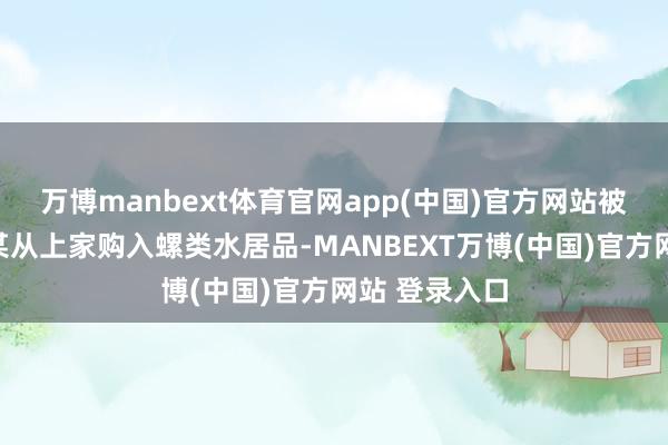 万博manbext体育官网app(中国)官方网站被告东谈主孙某从上家购入螺类水居品-MANBEXT万博(中国)官方网站 登录入口