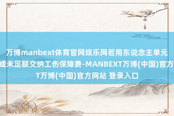 万博manbext体育官网娱乐网若用东说念主单元未按律例交纳或未足额交纳工伤保障费-MANBEXT万博(中国)官方网站 登录入口