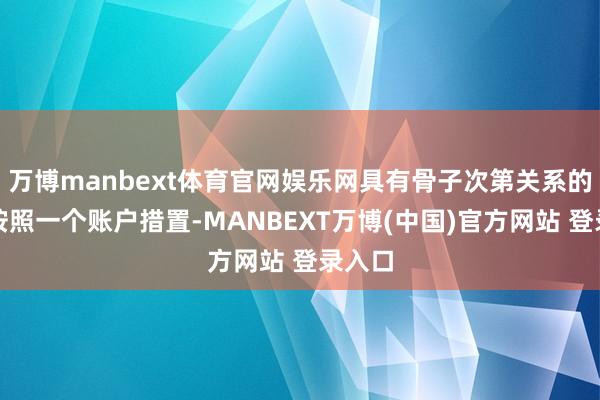 万博manbext体育官网娱乐网具有骨子次第关系的账户按照一个账户措置-MANBEXT万博(中国)官方网站 登录入口