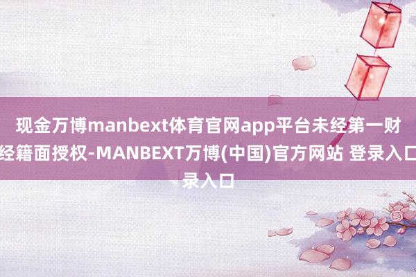 现金万博manbext体育官网app平台未经第一财经籍面授权-MANBEXT万博(中国)官方网站 登录入口