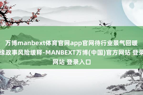 万博manbext体育官网app官网待行业景气回暖、地缘政事风险缓释-MANBEXT万博(中国)官方网站 登录入口