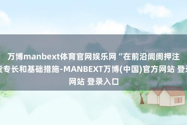 万博manbext体育官网娱乐网 “在前沿阛阓押注土产货专长和基础措施-MANBEXT万博(中国)官方网站 登录入口