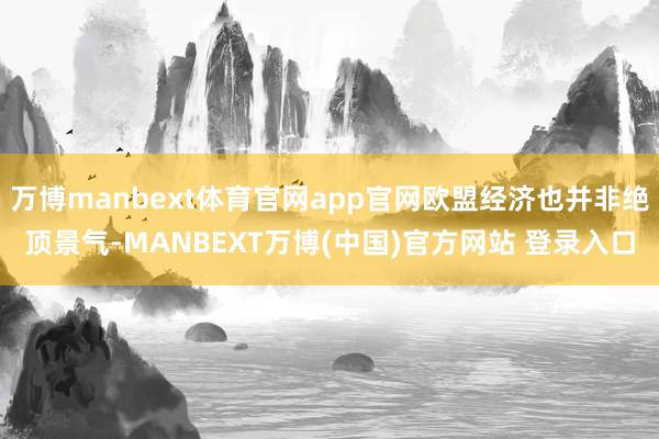 万博manbext体育官网app官网欧盟经济也并非绝顶景气-MANBEXT万博(中国)官方网站 登录入口
