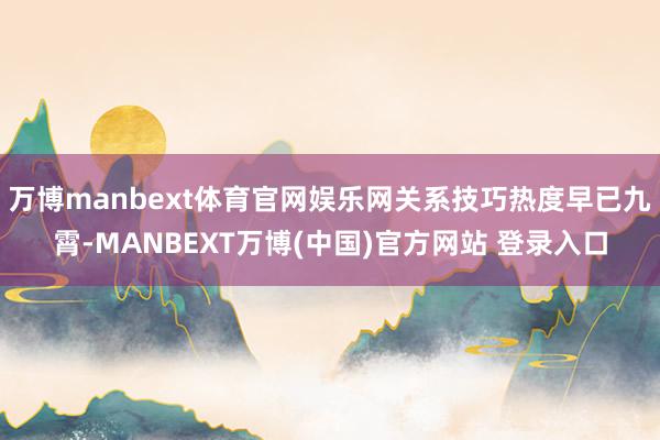 万博manbext体育官网娱乐网关系技巧热度早已九霄-MANBEXT万博(中国)官方网站 登录入口