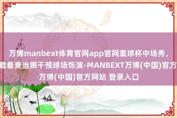 万博manbext体育官网app官网寰球杯中场秀，大罗小罗开车载着麦当娜干预球场饰演-MANBEXT万博(中国)官方网站 登录入口
