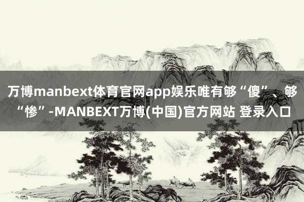 万博manbext体育官网app娱乐唯有够“傻”、够“惨”-MANBEXT万博(中国)官方网站 登录入口