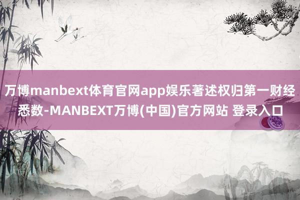 万博manbext体育官网app娱乐著述权归第一财经悉数-MANBEXT万博(中国)官方网站 登录入口
