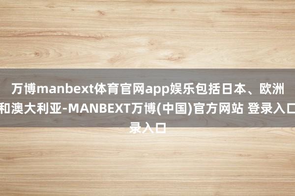 万博manbext体育官网app娱乐包括日本、欧洲和澳大利亚-MANBEXT万博(中国)官方网站 登录入口