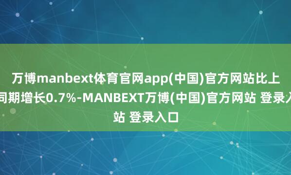 万博manbext体育官网app(中国)官方网站比上年同期增长0.7%-MANBEXT万博(中国)官方网站 登录入口