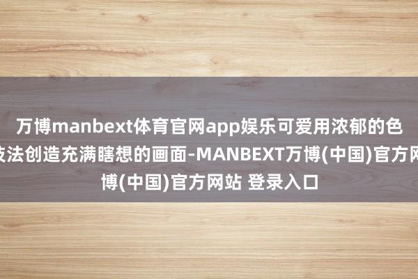 万博manbext体育官网app娱乐可爱用浓郁的色妥洽空洞的技法创造充满瞎想的画面-MANBEXT万博(中国)官方网站 登录入口