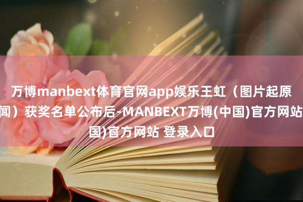 万博manbext体育官网app娱乐王虹（图片起原：央视新闻）获奖名单公布后-MANBEXT万博(中国)官方网站 登录入口
