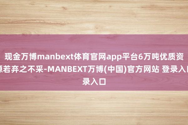 现金万博manbext体育官网app平台6万吨优质资源若弃之不采-MANBEXT万博(中国)官方网站 登录入口